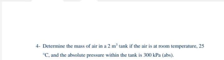 4- Determine the mass of air in a 2 m tank if the air is at room temperature, 25
°C, and the absolute pressure within the tank is 300 kPa (abs).

