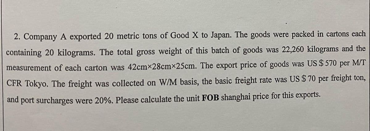 2. Company A exported 20 metric tons of Good X to Japan. The goods were packed in cartons each
containing 20 kilograms. The total gross weight of this batch of goods was 22,260 kilograms and the
measurement of each carton was 42cmx28cmx25cm. The export price of goods was US $570 per M/T
CFR Tokyo. The freight was collected on W/M basis, the basic freight rate was US $ 70 per freight ton,
and port surcharges were 20%. Please calculate the unit FOB shanghai price for this exports.
