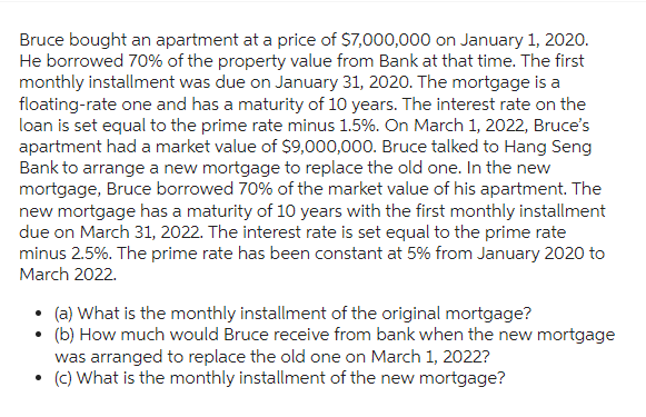 Bruce bought an apartment at a price of $7,000,000 on January 1, 2020.
He borrowed 70% of the property value from Bank at that time. The first
monthly installment was due on January 31, 2020. The mortgage is a
floating-rate one and has a maturity of 10 years. The interest rate on the
loan is set equal to the prime rate minus 1.5%. On March 1, 2022, Bruce's
apartment had a market value of $9,000,000. Bruce talked to Hang Seng
Bank to arrange a new mortgage to replace the old one. In the new
mortgage, Bruce borrowed 70% of the market value of his apartment. The
new mortgage has a maturity of 10 years with the first monthly installment
due on March 31, 2022. The interest rate is set equal to the prime rate
minus 2.5%. The prime rate has been constant at 5% from January 2020 to
March 2022.
• (a) What is the monthly installment of the original mortgage?
• (b) How much would Bruce receive from bank when the new mortgage
was arranged to replace the old one on March 1, 2022?
• (c) What is the monthly installment of the new mortgage?