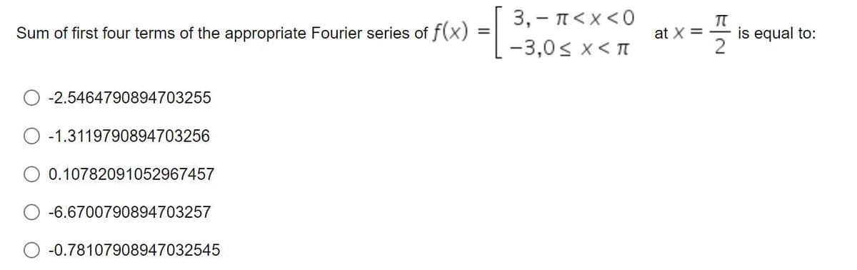 Sum of first four terms of the appropriate Fourier series of f(x)
-2.5464790894703255
-1.3119790894703256
0.10782091052967457
-6.6700790894703257
-0.78107908947032545
=
3,- π<x<0
-3,0<x< π
at x =
EN
is equal to: