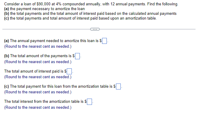 Consider a loan of $90,000 at 4% compounded annually, with 12 annual payments. Find the following.
(a) the payment necessary to amortize the loan
(b) the total payments and the total amount of interest paid based on the calculated annual payments
(c) the total payments and total amount of interest paid based upon an amortization table.
(a) The annual payment needed to amortize this loan is $
(Round to the nearest cent as needed.)
(b) The total amount of the payments is S
(Round to the nearest cent as needed.)
The total amount of interest paid is $
(Round to the nearest cent as needed.)
(c) The total payment for this loan from the amortization table is $.
(Round to the nearest cent as needed.)
The total interest from the amortization table is $
(Round to the nearest cent as needed.)