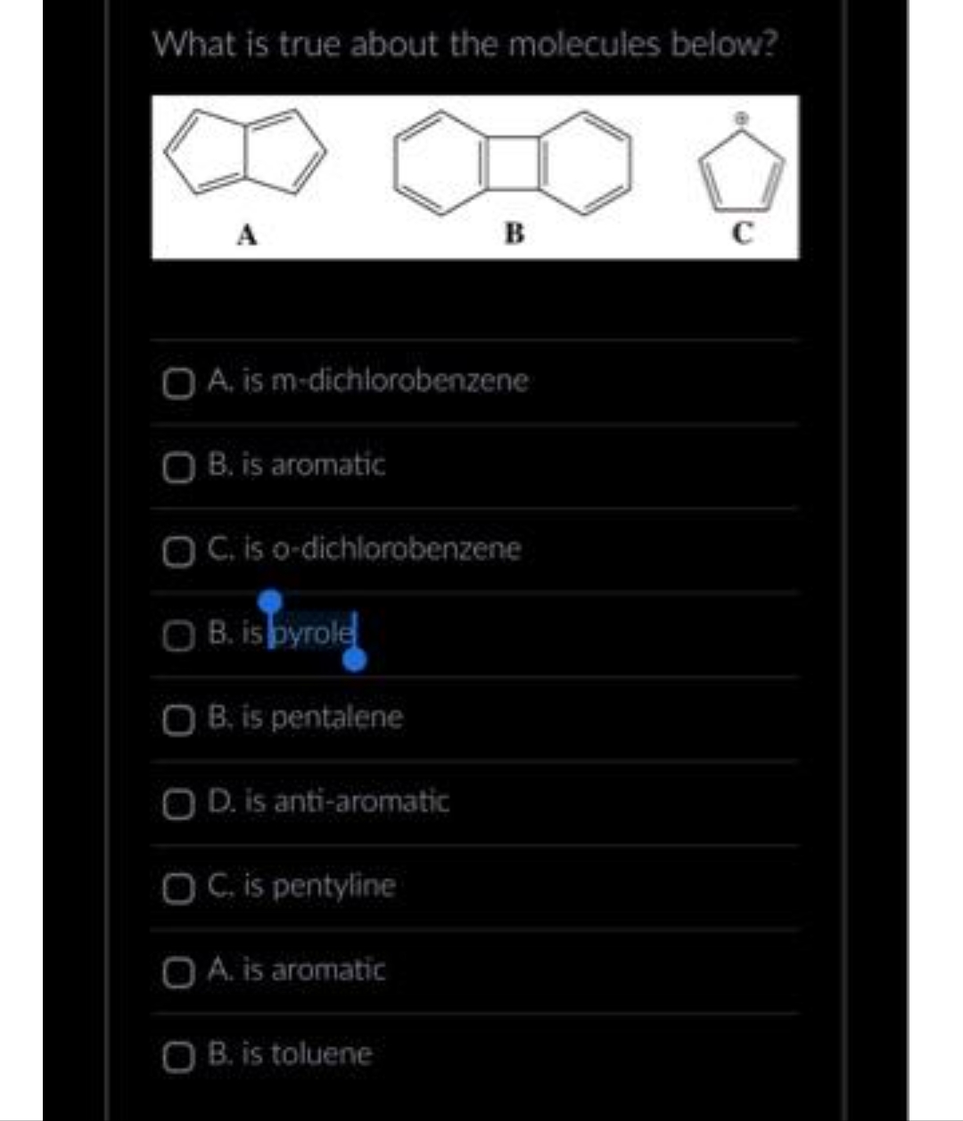What is true about the molecules below?
B
O A. is m-dichlorobenzene
OB. is aromatic
OC. is o-dichlorobenzene
OB. is pyrole
OB. is pentalene
O D. is anti-aromatic
OC. is pentyline
O A. is aromatic
OB. is toluene
C