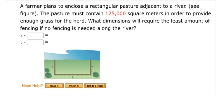 A farmer plans to enclose a rectangular pasture adjacent to a river. (see
figure). The pasture must contain 125,000 square meters in order to provide
enough grass for the herd. What dimensions will require the least amount of
fencing if no fencing is needed along the river?
x =
m
m
y =
