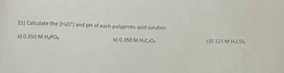 21) Calculate the [H₂O"] and pH of each polyprotic acid solution
a) 0.350 M H₂PO
b) 0.350 M H₂C₂O4
c)0.125 MH,CO,