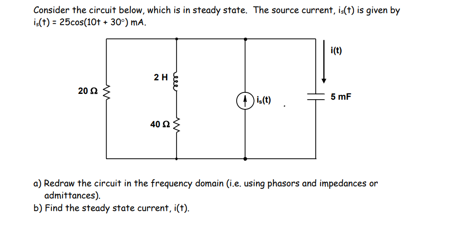 Consider the circuit below, which is in steady state. The source current, is(t) is given by
is(t) = 25cos(10f + 30°) mA.
i(t)
2 H
20 2
5 mF
is(t)
40 2
a) Redraw the circuit in the frequency domain (i.e. using phasors and impedances or
admittances).
b) Find the steady state current, i(t).
