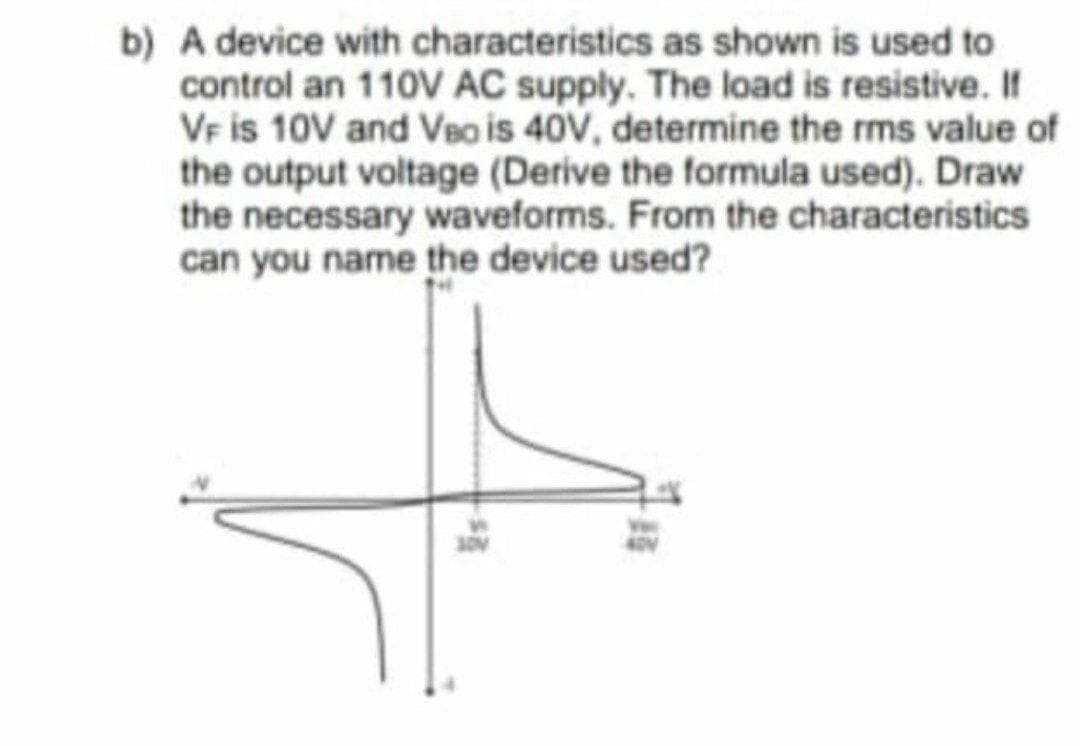 b) A device with characteristics as shown is used to
control an 110V AC supply. The load is resistive. If
VF is 10V and VBo is 40V, determine the rms value of
the output voltage (Derive the formula used). Draw
the necessary waveforms. From the characteristics
can you name the device used?

