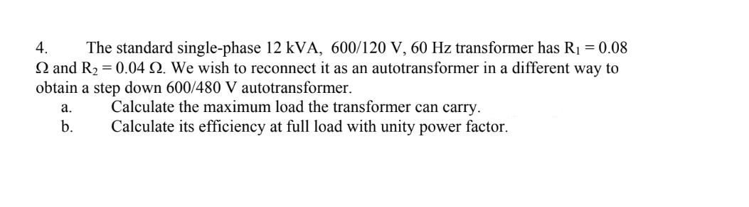 4.
The standard single-phase 12 kVA, 600/120 V, 60 Hz transformer has R1 = 0.08
Q and R2 = 0.04 Q. We wish to reconnect it as an autotransformer in a different way to
obtain a step down 600/480 V autotransformer.
Calculate the maximum load the transformer can carry.
Calculate its efficiency at full load with unity power factor.
а.
b.
