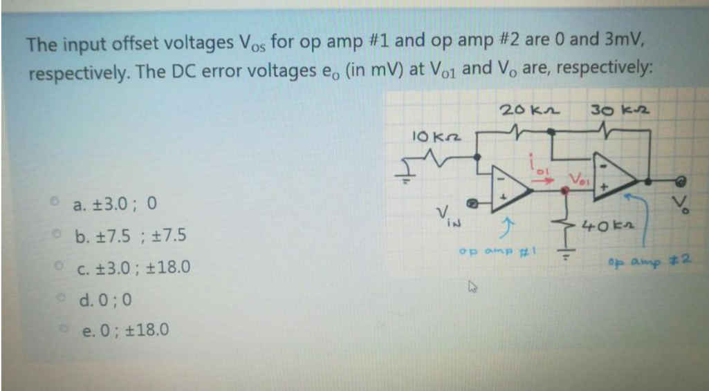The input offset voltages Vos for op amp #1 and op amp #2 are 0 and 3mV,
respectively. The DC error voltages e, (in mV) at Vo1 and Vo are, respectively:
20K2
30 K2
Voi
+.
a. ±3.0; 0
VIN
40kz
Ob. ±7.5 ; ±7.5
op amp t1
C. ±3.0; ±18.0
1amp 2
d. 0; 0
e. 0; ±18.0

