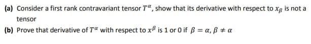 (a) Consider a first rank contravariant tensor T“, show that its derivative with respect to xg is not a
tensor
(b) Prove that derivative of T" with respect to xf is 1 or 0 if ß = a, B + a
