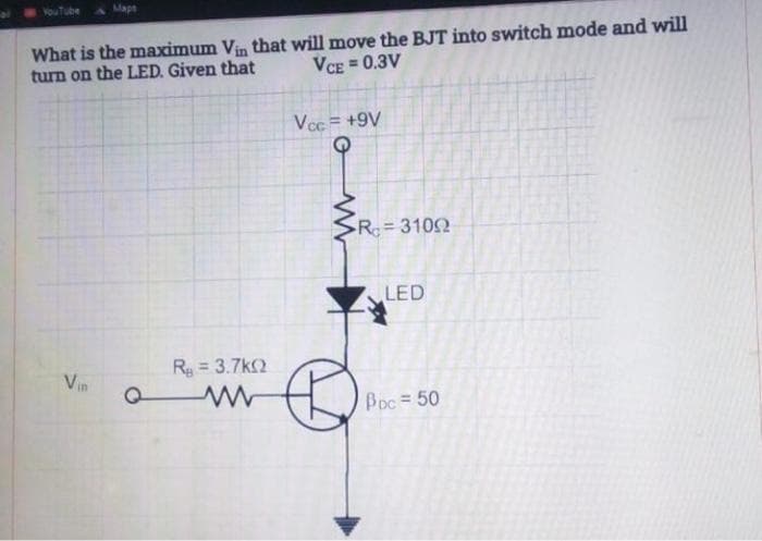 VouTube
Mape
What is the maximum Vin that will move the BJT into switch mode and will
turn on the LED. Given that
VCE
= 0.3V
Vcc = +9V
R 3102
LED
R = 3.7k2
Vin
Boc= 50
