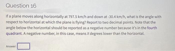 Question 16
If a plane moves along horizontally at 797.5 km/h and down at -30.4 km/h, what is the angle with
respect to horizontal at which the plane is flying? Report to two decimal points. Note that the
angle below the horizontal should be reported as a negative number because it's in the fourth
quadrant. A negative number, in this case, means X degrees lower than the horizontal.
Answer:
