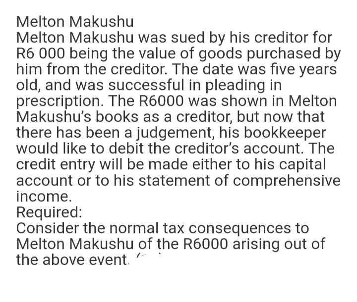 Melton Makushu
Melton Makushu was sued by his creditor for
R6 000 being the value of goods purchased by
him from the creditor. The date was five years
old, and was successful in pleading in
prescription. The R6000 was shown in Melton
Makushu's books as a creditor, but now that
there has been a judgement, his bookkeeper
would like to debit the creditor's account. The
credit entry will be made either to his capital
account or to his statement of comprehensive
income.
Required:
Consider the normal tax consequences to
Melton Makushu of the R6000 arising out of
the above event.
