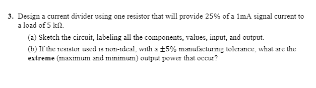 3. Design a current divider using one resistor that will provide 25% of a 1mA signal current to
a load of 5 kn.
(a) Sketch the circuit, labeling all the components, values, input, and output.
(b) If the resistor used is non-ideal, with a ±5% manufacturing tolerance, what are the
extreme (maximum and minimum) output power that occur?