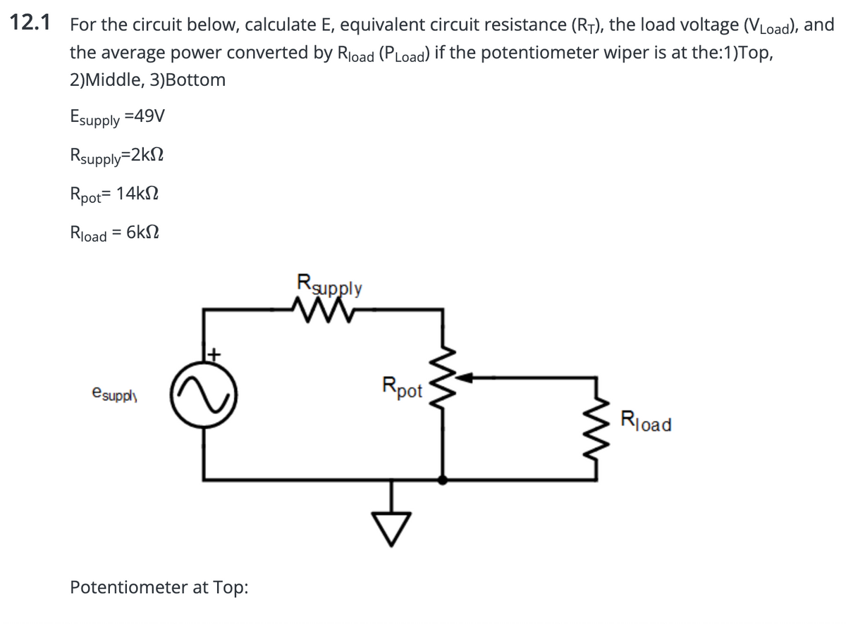 12.1 For the circuit below, calculate E, equivalent circuit resistance (R₁), the load voltage (VLoad), and
the average power converted by Rload (PLoad) if the potentiometer wiper is at the:1)Top,
2)Middle, 3)Bottom
Esupply =49V
Rsupply=2k
Rpot = 14k
Rload = 6k
esupply
Potentiometer at Top:
Rsupply
Rpot
Rload