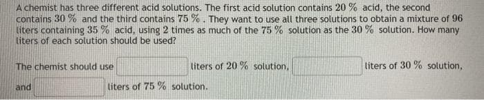 A chemist has three different acid solutions. The first acid solution contains 20 % acid, the second
contains 30 % and the third contains 75 % . They want to use all three solutions to obtain a mixture of 96
liters containing 35 % acid, using 2 times as much of the 75 % solution as the 30 % solution. How many
liters of each solution should be used?
The chemist should use
liters of 20 % solution,
liters of 30 % solution,
and
liters of 75 % solution.
