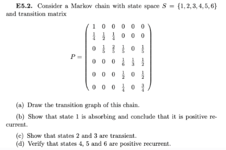 E5.2. Consider a Markov chain with state space S = {1,2,3, 4, 5, 6}
and transition matrix
1 0 0 0 0 0
0 0 0
P =
0 0 0
1
0 0 0 0
0 0 0 1 0
(a) Draw the transition graph of this chain.
(b) Show that state 1 is absorbing and conclude that it is positive re-
current.
(c) Show that states 2 and 3 are transient.
(d) Verify that states 4, 5 and 6 are positive recurrent.
