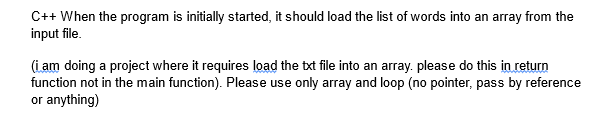 C++ When the program is initially started, it should load the list of words into an array from the
input file.
(i am doing a project where it requires load the txt file into an array. please do this in return
function not in the main function). Please use only array and loop (no pointer, pass by reference
or anything)