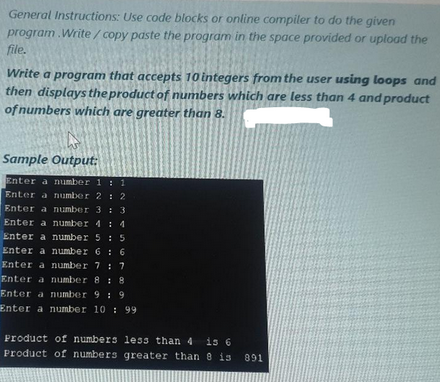 General Instructions: Use code blocks or online compiler to do the given
paste the program in the space provided or upload the
program.Write/copy
file.
Write a program that accepts 10 integers from the user using loops and
then displays the product of numbers which are less than 4 and product
of numbers which are greater than 8.
Sample Output:
Enter a number 1 : 1
Enter a number 2 2
Enter a number 3 : 3
Enter a number 4: 4
Enter a number 5 : 5
Enter a number 6: 6
Enter a number 7 : 7
Enter a number 8: 8
Enter a number 9: 9
Enter a number 10: 99
Product of numbers less than 4 is 6
Product of numbers greater than 8 is 891