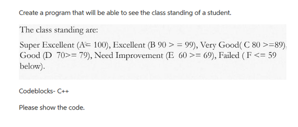 Create a program that will be able to see the class standing of a student.
The class standing are:
Super Excellent (A= 100), Excellent (B 90 >=99), Very Good(C 80 >=89).
Good (D 70>= 79), Need Improvement (E 60 >= 69), Failed (F<= 59
below).
Codeblocks- C++
Please show the code.