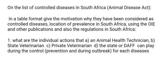 On the list of controlled diseases in South Africa (Animal Disease Act):
In a table format give the motivation why they have been considered as
controlled diseases, location of prevalence in South Africa, using the OIE
and other publications and also the regulations in South Africa:
1. what are the individual actions that a) an Animal Health Technician, b)
State Veterinarian c) Private Veterinarian d) the state or DAFF can play
during the control (prevention and during outbreak) for each diseases
