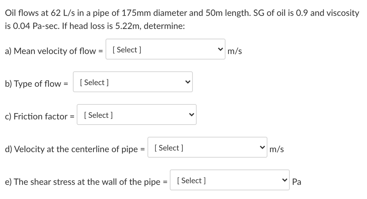 Oil flows at 62 L/s in a pipe of 175mm diameter and 50m length. SG of oil is 0.9 and viscosity
is 0.04 Pa-sec. If head loss is 5.22m, determine:
a) Mean velocity of flow =
[ Select ]
m/s
b) Type of flow =
[ Select ]
%3D
c) Friction factor =
[ Select ]
d) Velocity at the centerline of pipe =
[ Select ]
v m/s
e) The shear stress at the wall of the pipe
[ Select ]
Ра
%3D
