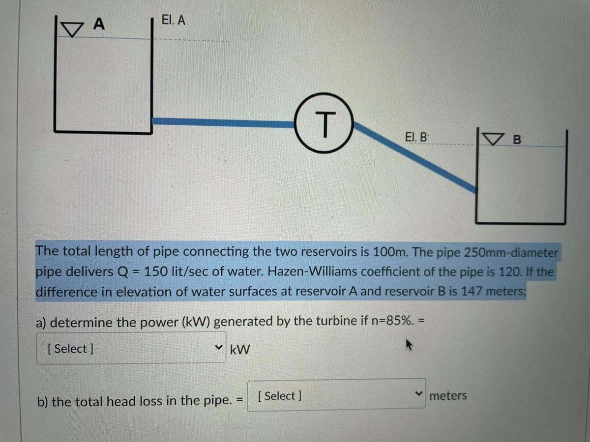 A
El. A
El. B
The total length of pipe connecting the two reservoirs is 100m. The pipe 250mm-diameter
pipe delivers Q = 150 lit/sec of water. Hazen-Williams coefficient of the pipe is 120. If the
difference in elevation of water surfaces at reservoir A and reservoir B is 147 meters;
a) determine the power (kW) generated by the turbine if n=85%. =
[ Select ]
v kW
b) the total head loss in the pipe.
[ Select ]
meters
T
