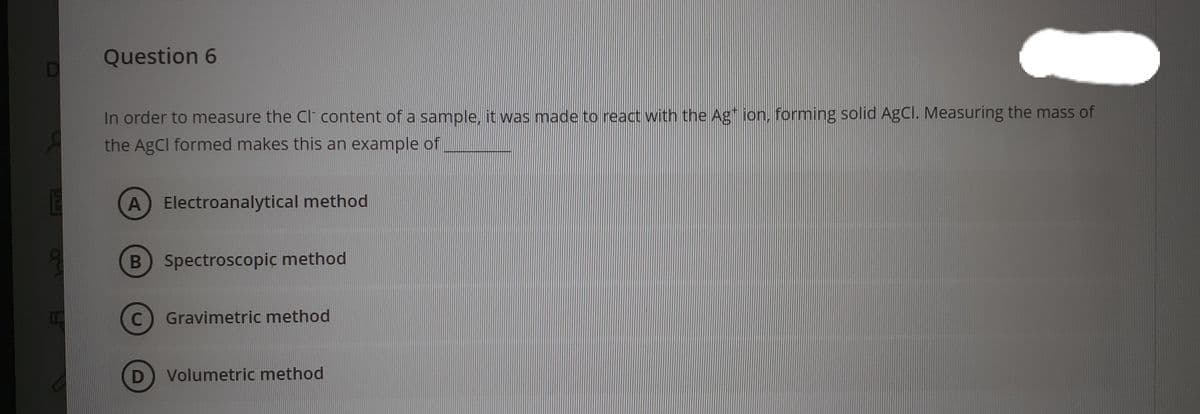 Question 6
In order to measure the Cl content of a sample, it was made to react with the Ag* ion, forming solid AgCl. Measuring the mass of
the AgCl formed makes this an example of
A Electroanalytical method
B Spectroscopiç method
C.
Gravimetric method
Volumetric method
