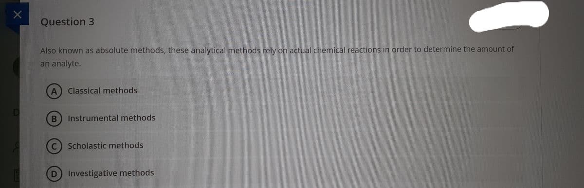 Question 3
Also known as absolute methods, these analytical methods rely on actual chemical reactions in order to determine the amount of
an analyte.
Classical methods
D
Instrumental methods
Scholastic methods
D Investigative methods
