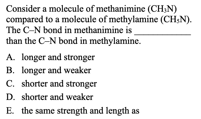Consider a molecule of methanimine (CH3N)
compared to a molecule of methylamine (CH5N).
The C-N bond in methanimine is
than the C-N bond in methylamine.
A. longer and stronger
B. longer and weaker
C. shorter and stronger
D. shorter and weaker
E. the same strength and length as