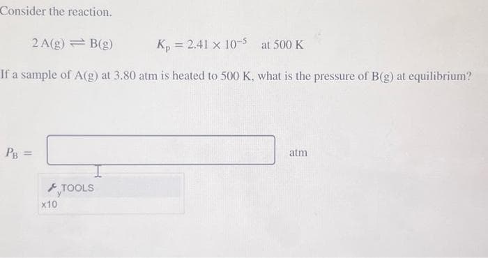 Consider the reaction.
2 A(g) = B(g)
K₁ = 2.41 x 10-5 at 500 K
If a sample of A(g) at 3.80 atm is heated to 500 K, what is the pressure of B(g) at equilibrium?
PB =
x10
TOOLS
atm