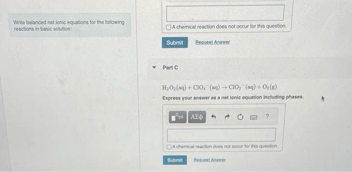 Write balanced net ionic equations for the following
reactions in basic solution:
A chemical reaction does not occur for this question.
Request Answer
Submit
Part C
H₂O₂(aq) + CIO, (aq) → ClO₂ (aq) + O₂(g)
Express your answer as a net lonic equation including phases.
ΑΣΦ
A chemical reaction does not occur for this question.
Submit
Request Answer