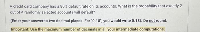 A credit card company has a 80% default rate on its accounts. What is the probability that exactly 2
out of 4 randomly selected accounts will default?
(Enter your answer to two decimal places. For "0.18", you would write 0.18). Do not round.
Important: Use the maximum number of decimals in all your intermediate computations.