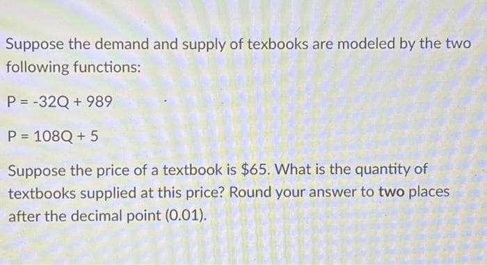 Suppose the demand and supply of texbooks are modeled by the two
following functions:
P = -32Q +989
P = 108Q + 5
Suppose the price of a textbook is $65. What is the quantity of
textbooks supplied at this price? Round your answer to two places
after the decimal point (0.01).