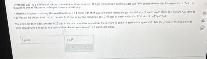 "Synthesis gas" is a mixture of carbon monoxide and water vapor. At high temperature synthesis gas will form carbon dioxide and hydrogen, and in fact this
reaction is one of the ways hydrogen is made industrially.
A chemical engineer studying this reaction fills a 1.5 1. flask with 0.88 atm of carbon monoxide gas and 4.0 atm of water vapor. When the mixture has come to
equilibrium he determines that it contains 0.33 atm of carbon monoxide gas, 3.45 atm of water vapor and 0.55 atm of hydrogen gas.
The engineer then adds another 0.22 atm of carbon monoxide, and allows the mixture to come to equilibrium again. Calculate the pressure of carbon dioxide
after equilibrium is reached the second time. Round your answer to 2 significant digits.
atm
D.P
A