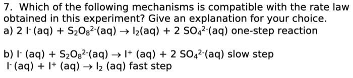 7. Which of the following mechanisms is compatible with the rate law
obtained in this experiment? Give an explanation for your choice.
a) 2 1 (aq) + S₂08²-(aq) → 1₂(aq) + 2 SO4²-(aq) one-step reaction
b) I- (aq) + S₂082-(aq) → 1+ (aq) + 2 SO42-(aq) slow step
I (aq) + 1+ (aq) → 12 (aq) fast step