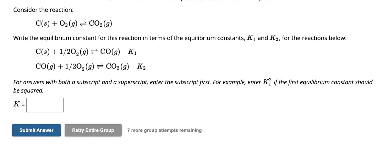 Consider the reaction:
C(s) + O₂(g) CO₂ (9)
Write the equilibrium constant for this reaction in terms of the equilibrium constants, K₁ and K₂, for the reactions below:
C(s) + 1/20₂(g) →CO(g) K₁
CO(g) + 1/2O₂(g) ⇒ CO2(9) K₂
For answers with both a subscript and a superscript, enter the subscript first. For example, enter K² if the first equilibrium constant should
be squared.
K =
Submit Answer
Retry Entire Group 7 more group attempts remaining