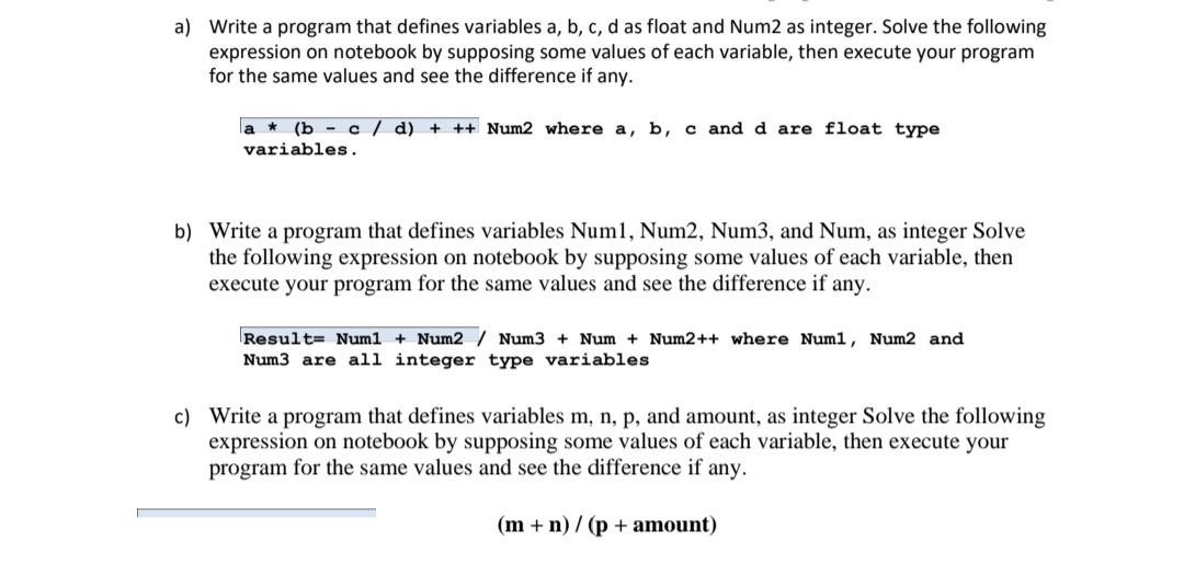 a) Write a program that defines variables a, b, c, d as float and Num2 as integer. Solve the following
expression on notebook by supposing some values of each variable, then execute your program
for the same values and see the difference if any.
la * (b - c / d) + ++ Num2 where a, b, c and d are float type
variables.
b) Write a program that defines variables Num1, Num2, Num3, and Num, as integer Solve
the following expression on notebook by supposing some values of each variable, then
execute your program for the same values and see the difference if any.
Result= Num1 + Num2 / Num3 + Num + Num2++ where Num1, Num2 and
Num3 are all integer type variables
c) Write a program that defines variables m, n, p, and amount, as integer Solve the following
expression on notebook by supposing some values of each variable, then execute your
program for the same values and see the difference if any.
(m + n) / (p + amount)
