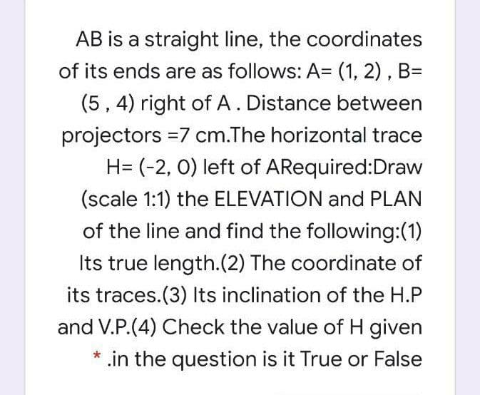 AB is a straight line, the coordinates
of its ends are as follows: A= (1, 2), B=
(5, 4) right of A. Distance between
projectors =7 cm.The horizontal trace
H= (-2, 0) left of ARequired:Draw
(scale 1:1) the ELEVATION and PLAN
of the line and find the following:(1)
Its true length.(2) The coordinate of
its traces.(3) Its inclination of the H.P
and V.P.(4) Check the value of H given
* .in the question is it True or False
