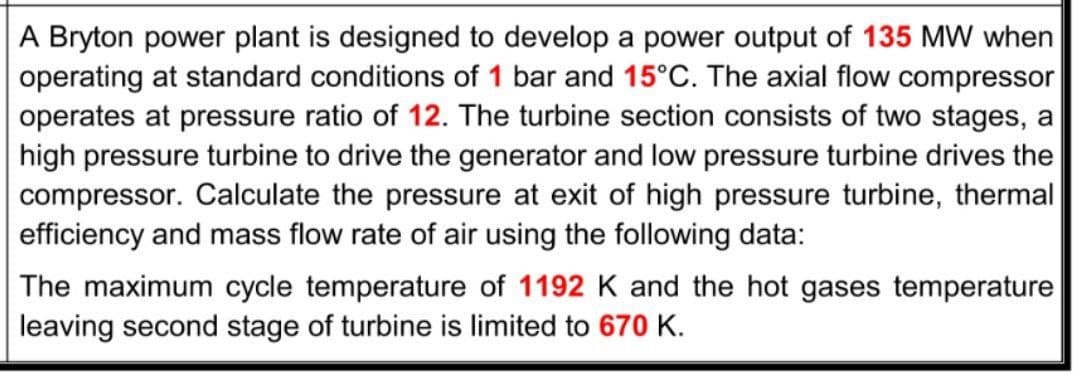 A Bryton power plant is designed to develop a power output of 135 MW when
operating at standard conditions of 1 bar and 15°C. The axial flow compressor
operates at pressure ratio of 12. The turbine section consists of two stages, a
high pressure turbine to drive the generator and low pressure turbine drives the
compressor. Calculate the pressure at exit of high pressure turbine, thermal
efficiency and mass flow rate of air using the following data:
The maximum cycle temperature of 1192 K and the hot gases temperature
leaving second stage of turbine is limited to 670 K.
