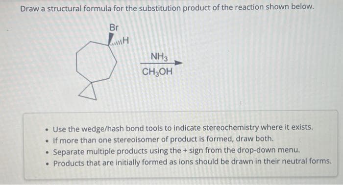Draw a structural formula for the substitution product of the reaction shown below.
Br
H
NH3
CH₂OH
• Use the wedge/hash bond tools to indicate stereochemistry where it exists.
If more than one stereoisomer of product is formed, draw both.
• Separate multiple products using the + sign from the drop-down menu.
• Products that are initially formed as ions should be drawn in their neutral forms.