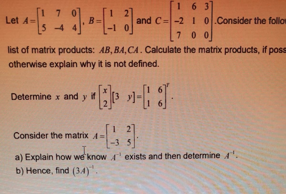 [1 6 3
1 7 0
B
5 -4 4
1 2]
and C=-2 1 0.Consider the follow
Let A=
-1 0
7 0 0
list of matrix products: AB, BA,CA. Calculate the matrix products, if poss
otherwise explain why it is not defined.
Determine x and
y
if
6]
2
Consider the matrix A =
-3 5
I,
a) Explain how we know A exists and then determine A'.
b) Hence, find (3.4)".
