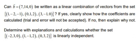 Can 5 = (7,14,0) be written as a linear combination of vectors from the set
{(1,-2,-1), (0,1,2). (3,–1,0)} ? If yes, clearly show how the coefficients are
calculated (trial and error will not be accepted). If no, then explain why not.
Determine with explanations and calculations whether the set
{(-2,3,0). (1, –1,2), (0,3, 2)} is linearly independent.
