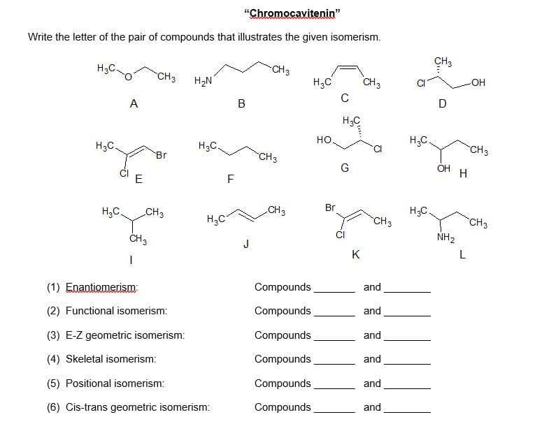 "Chromocavitenin"
Write the letter of the pair of compounds that illustrates the given isomerism.
CH3
H3C
CH3
CH3
CH3
OH
H,N
H,C
C
D
A
В
H3C
но
H;C
H3C.
H3C.
CH3
Br
CH3
G
ÓH
H
E
CH3
Br
H3C.
H;C.
CH3
H,C
CH3
CH3
NH2
CH3
J
K
L
and
Compounds
(1) Enantiomerism:
and
Compounds
(2) Functional isomerism:
and
Compounds
(3) E-Z geometric isomerism:
and
Compounds
(4) Skeletal isomerism:
and
Compounds
(5) Positional isomerism:
and
Compounds
(6) Cis-trans geometric isomerism:
