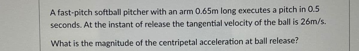 A fast-pitch softball pitcher with an arm 0.65m long executes a pitch in 0.5
seconds. At the instant of release the tangential velocity of the ball is 26m/s.
What is the magnitude of the centripetal acceleration at ball release?