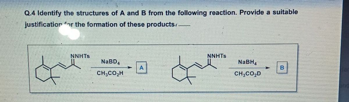 Q.4 Identify the structures of A and B from the following reaction. Provide a suitable
justification or the formation of these products/-
NNHTS
NNHTS
NABD,
NaBH,
A
B
CH;CO,H
CH,CO,D
ind

