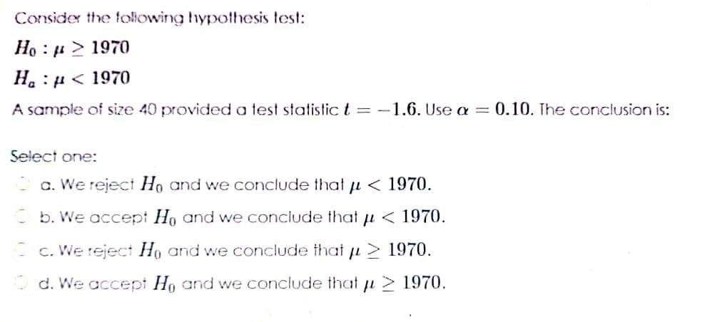 Consider the following hypothesis test:
Ho : u > 1970
H. : H < 1970
A sample of size 40 provided a test statistic t = -1.6. Use a = 0.10. The conclusion is:
Select one:
a. We reject Ho and we conclude that u < 1970.
b. We accept Ho and we conclude that u < 1970.
- c. We reject Ho and we conclude that u > 1970.
O d. We accept Ho and we conclude that u 1970.

