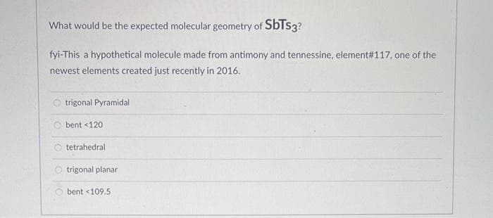What would be the expected molecular geometry of SbTs3?
fyi-This a hypothetical molecule made from antimony and tennessine, element #117, one of the
newest elements created just recently in 2016.
trigonal Pyramidal
bent <120
tetrahedral
O trigonal planar
bent <109.5