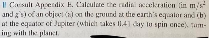 Il Consult Appendix E. Calculate the radial acceleration (in m
and g's) of an object (a) on the ground at the earth's equator and (b)
at the equator of Jupiter (which takes 0.41 day to spin once), turn-
ing with the planet.