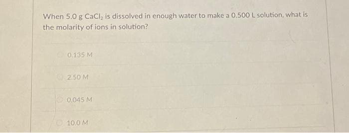 When 5.0 g CaCl₂ is dissolved in enough water to make a 0.500 L solution, what is
the molarity of ions in solution?
0.135 M
2.50 M
0,045 M
10.0 M