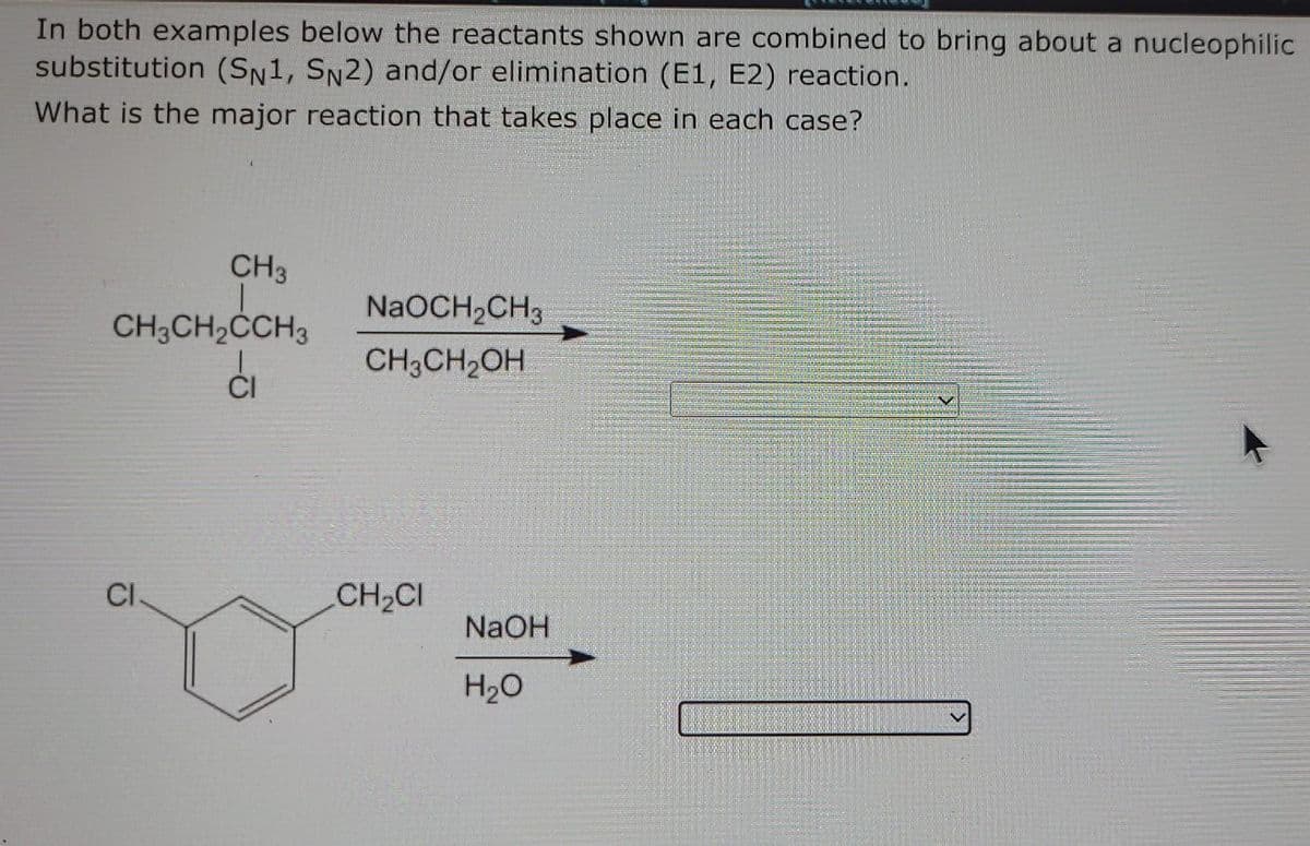 In both examples below the reactants shown are combined to bring about a nucleophilic
substitution (SN1, SN2) and/or elimination (E1, E2) reaction.
What is the major reaction that takes place in each case?
CH3
CH3CH₂CCH3
Ći
CI.
NaOCH₂CH3
CH3CH₂OH
CH₂CI
NaOH
H₂O